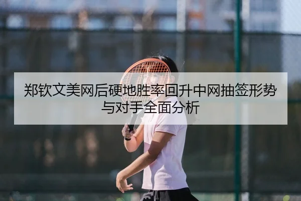 郑钦文美网后硬地胜率回升中网抽签形势与对手全面分析