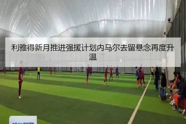 利雅得新月推进强援计划内马尔去留悬念再度升温