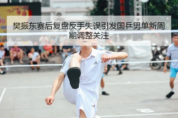 樊振东赛后复盘反手失误引发国乒男单新周期调整关注
